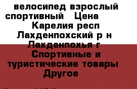 велосипед взрослый спортивный › Цена ­ 4 000 - Карелия респ., Лахденпохский р-н, Лахденпохья г. Спортивные и туристические товары » Другое   